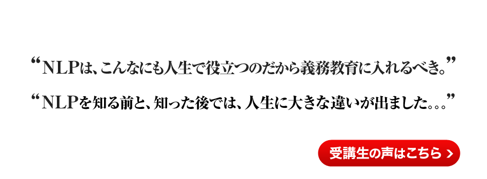 『NLPは、こんなにも人生で役立つのだから義務教育に入れるべき』『NLPを知る前と知った後では、人生に大きな違いが出ました。。。』受講生の声はこちら